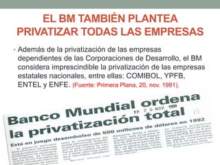 EL BM TAMBIÉN PLANTEA
PRIVATIZAR TODAS LAS EMPRESAS
• Además de la privatización de las empresas
dependientes de las Corporaciones de Desarrollo, el BM
considera imprescindible la privatización de las empresas
estatales nacionales, entre ellas: COMIBOL, YPFB,
ENTEL y ENFE. (Fuente: Primera Plana, 20, nov. 1991).
 