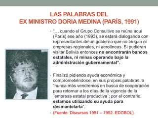 LAS PALABRAS DEL
EX MINISTRO DORIA MEDINA (PARÍS, 1991)
• “… cuando el Grupo Consultivo se reúna aquí
(París) ese año (1993), se estará dialogando con
representantes de un gobierno que no tengan ni
empresas regionales, ni aerolíneas. Si pudieran
visitar Bolivia entonces no encontrarán bancos
estatales, ni minas operando bajo la
administración gubernamental”.
• Finalizó pidiendo ayuda económica y
comprometiéndose, en sus propias palabras, a
“nunca más vendremos en busca de cooperación
para retornar a los días de la vigencia de la
´empresa estatal productiva´; por el contrario,
estamos utilizando su ayuda para
desmantelarla”.
• (Fuente: Discursos 1991 – 1992. EDOBOL).
 