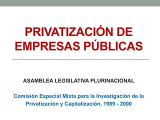 PRIVATIZACIÓN DE
EMPRESAS PÚBLICAS
ASAMBLEA LEGISLATIVA PLURINACIONAL
Comisión Especial Mixta para la Investigación de la
Privatización y Capitalización, 1989 - 2000
 