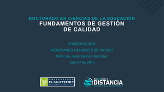 DOCTORADO EN CIENCIAS DE LA EDUCACIÓN
FUNDAMENTOS DE GESTIÓN
DE CALIDAD
PRESENTACIÓN:
“GENERANDO LAS BASES DE UN SGC”
Pedro de Jesús Galindo González
Julio 07 de 2019
 