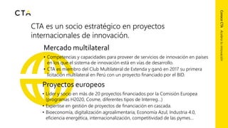 CTA es un socio estratégico en proyectos
internacionales de innovación.
ConoceCTA|Aceleratuinnovación
Mercado multilateral
• Competencias y capacidades para proveer de servicios de innovación en países
en los que el sistema de innovación está en vías de desarrollo.
• CTA es miembro del Club Multilateral de Extenda y ganó en 2017 su primera
licitación multilateral en Perú con un proyecto financiado por el BID.
Proyectos europeos
• Líder y socio en más de 20 proyectos financiados por la Comisión Europea
(programas H2020, Cosme, diferentes tipos de Interreg…)
• Expertise en gestión de proyectos de financiación en cascada.
• Bioeconomía, digitalización agroalimentaria, Economía Azul, Industria 4.0,
eficiencia energética, internacionalización, competitividad de las pymes…
 