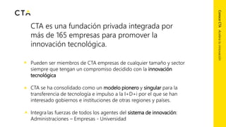 CTA es una fundación privada integrada por
más de 165 empresas para promover la
innovación tecnológica.
Pueden ser miembros de CTA empresas de cualquier tamaño y sector
siempre que tengan un compromiso decidido con la innovación
tecnológica
CTA se ha consolidado como un modelo pionero y singular para la
transferencia de tecnología e impulso a la I+D+i por el que se han
interesado gobiernos e instituciones de otras regiones y países.
Integra las fuerzas de todos los agentes del sistema de innovación:
Administraciones – Empresas - Universidad
ConoceCTA|Aceleratuinnovación
 
