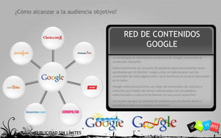 - 4 -¿Cómo alcanzar a la audiencia objetivo?RED DE CONTENIDOS GOOGLELa tecnología de orientación contextual de Google, encuentra el contenido relevante.Seleccionaremos un conjunto de palabras (que previamente serán aprobadas por el cliente). Luego, estas se relacionarán con los contenidos de cada página web y se le mostrará al usuario interesado en el tema. Google seleccionará entre sus redes de contenidos las noticias o artículos que hablen de temas relacionados con las palabras seleccionadas y colocará los banner en ese punto especifico (se puede agregar la cantidad de palabras que el cliente desee y modificar la lista en cualquier momento)