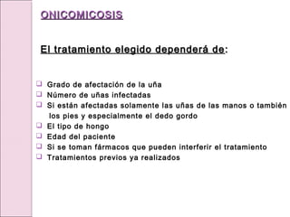 Grado de afectación de la uña
 Número de uñas infectadas
 Si están afectadas solamente las uñas de las manos o también
los pies y especialmente el dedo gordo
 El tipo de hongo
 Edad del paciente
 Si se toman fármacos que pueden interferir el tratamiento
 Tratamientos previos ya realizados
ONICOMICOSIS
ONICOMICOSIS
El tratamiento elegido dependerá de
El tratamiento elegido dependerá de :
:
 