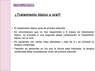  El tratamiento tópico será de primera elección.
 En onicomicosis que no han respondido a 6 meses de tratamiento
tópico, se procede a una segunda etapa combinando el tratamiento
tópico con el oral
 En pacientes con varias uñas afectadas ( más de 3 ) se utilizará la
terapia combinada
 También en pacientes en los que la lúnula está infectada, la terapia
combinada debe considerarse como de primera elección
ONICOMICOSIS
ONICOMICOSIS
¿Tratamiento tópico u oral?
¿Tratamiento tópico u oral?
 