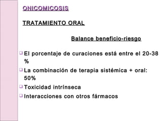  El porcentaje de curaciones está entre el 20-38
%
 La combinación de terapia sistémica + oral:
50%
 Toxicidad intrínseca
 Interacciones con otros fármacos
ONICOMICOSIS
ONICOMICOSIS
TRATAMIENTO ORAL
TRATAMIENTO ORAL
Balance beneficio-riesgo
Balance beneficio-riesgo
 