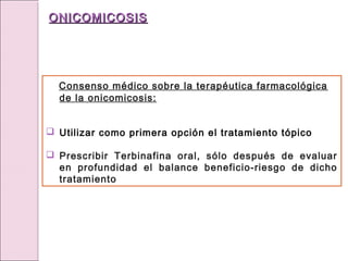 Consenso médico sobre la terapéutica farmacológica
de la onicomicosis:
 Utilizar como primera opción el tratamiento tópico
 Prescribir Terbinafina oral, sólo después de evaluar
en profundidad el balance beneficio-riesgo de dicho
tratamiento
ONICOMICOSIS
ONICOMICOSIS
 