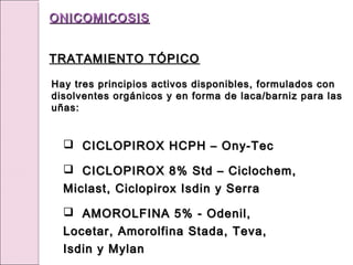 Hay tres principios activos disponibles, formulados con
Hay tres principios activos disponibles, formulados con
disolventes orgánicos y en forma de laca/barniz para las
disolventes orgánicos y en forma de laca/barniz para las
uñas:
uñas:
 CICLOPIROX HCPH – Ony-Tec
CICLOPIROX HCPH – Ony-Tec
 CICLOPIROX 8% Std – Ciclochem,
CICLOPIROX 8% Std – Ciclochem,
Miclast, Ciclopirox Isdin y Serra
Miclast, Ciclopirox Isdin y Serra
 AMOROLFINA 5% - Odenil,
AMOROLFINA 5% - Odenil,
Locetar, Amorolfina Stada, Teva,
Locetar, Amorolfina Stada, Teva,
Isdin y Mylan
Isdin y Mylan
ONICOMICOSIS
ONICOMICOSIS
TRATAMIENTO TÓPICO
TRATAMIENTO TÓPICO
 