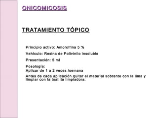 Principio activo: Amorolfina 5 %
Vehículo: Resina de Polivinilo insoluble
Presentación: 5 ml
Posología:
Aplicar de 1 a 2 veces /semana
Antes de cada aplicación quitar el material sobrante con la lima y
limpiar con la toallita limpiadora.
ONICOMICOSIS
ONICOMICOSIS
TRATAMIENTO TÓPICO
TRATAMIENTO TÓPICO
 