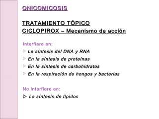 Interfiere en:
 La síntesis del DNA y RNA
 En la síntesis de proteínas
 En la síntesis de carbohidratos
 En la respiración de hongos y bacterias
No interfiere en:
 La síntesis de lípidos
ONICOMICOSIS
ONICOMICOSIS
TRATAMIENTO TÓPICO
TRATAMIENTO TÓPICO
CICLOPIROX – Mecanismo de acción
CICLOPIROX – Mecanismo de acción
 