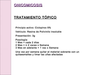 Principio activo: Ciclopirox 8%
Vehículo: Resina de Polivinilo insoluble
Presentación: 3g
Posología:
1 Mes = cada 2 días
2 Mes = ≥ 2 veces x Semana
3 Mes en adelante = 1 vez x Semana
Una vez por semana quitar el material sobrante con un
quitaesmaltes y limar las uñas afectadas
ONICOMICOSIS
ONICOMICOSIS
TRATAMIENTO TÓPICO
TRATAMIENTO TÓPICO
 