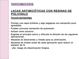 • Forman una capa brillante y algo pegajosa con sensación poco
agradable.
• Pueden provocar sensación de quemazón.
• Actúan como oclusivo.
• Engloba el principio activo y dificulta la difusión de las siguiente
aplicaciones.
• Necesita de disolventes y limado para su eliminación.
• Necesita de limado antes de cada aplicación para reducir el
espesor de la
uña: riesgo de diseminación fúngica
ONICOMICOSIS
ONICOMICOSIS
LACAS ANTIMICÓTICAS CON RESINAS DE
LACAS ANTIMICÓTICAS CON RESINAS DE
POLIVINILO
POLIVINILO
Inconvenientes
Inconvenientes
 