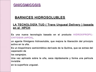 Es una nueva tecnología basada en el producto HIDROXIPROPIL-
CHITOSAN (HPCH),
un agente filmógeno hidrosoluble, que mejora la liberación del principio
activo en la uña.
Es un biopolímero semisintético derivado de la Quitina, que se extrae del
caparazón de
los cangrejos.
Una vez aplicado sobre la uña, seca rápidamente y forma una película
invisible
en la superficie ungueal.
LA TECNOLOGÍA TUD ( Trans Ungueal Delivery ) basada
LA TECNOLOGÍA TUD ( Trans Ungueal Delivery ) basada
en el HPCH
en el HPCH
ONICOMICOSIS
ONICOMICOSIS
BARNICES HIDROSOLUBLES
BARNICES HIDROSOLUBLES
 