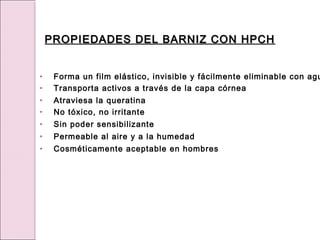 • Forma un film elástico, invisible y fácilmente eliminable con agu
• Transporta activos a través de la capa córnea
• Atraviesa la queratina
• No tóxico, no irritante
• Sin poder sensibilizante
• Permeable al aire y a la humedad
• Cosméticamente aceptable en hombres
PROPIEDADES DEL BARNIZ CON HPCH
PROPIEDADES DEL BARNIZ CON HPCH
 