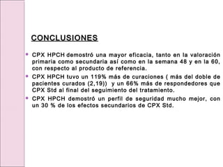 CPX HPCH demostró una mayor eficacia, tanto en la valoración
primaria como secundaria así como en la semana 48 y en la 60,
con respecto al producto de referencia.
 CPX HPCH tuvo un 119% más de curaciones ( más del doble de
pacientes curados (2,19)) y un 66% más de respondedores que
CPX Std al final del seguimiento del tratamiento.
 CPX HPCH demostró un perfil de seguridad mucho mejor, con
un 30 % de los efectos secundarios de CPX Std.
CONCLUSIONES
CONCLUSIONES
 