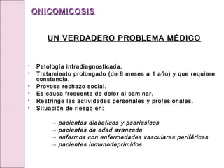 UN VERDADERO PROBLEMA MÉDICO
UN VERDADERO PROBLEMA MÉDICO
 Patología infradiagnosticada.
 Tratamiento prolongado (de 6 meses a 1 año) y que requiere
constancia.
 Provoca rechazo social.
 Es causa frecuente de dolor al caminar.
 Restringe las actividades personales y profesionales.
 Situación de riesgo en:
→ pacientes diabeticos y psoriasicos
→ pacientes de edad avanzada
→ enfermos con enfermedades vasculares periféricas
→ pacientes inmunodeprimidos
ONICOMICOSIS
ONICOMICOSIS
 