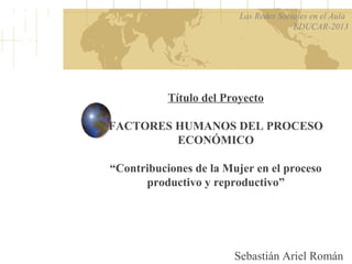 Título del Proyecto
FACTORES HUMANOS DEL PROCESO
ECONÓMICO
“Contribuciones de la Mujer en el proceso
productivo y reproductivo”
Sebastián Ariel Román
Las Redes Sociales en el Aula
EDUCAR-2013
 