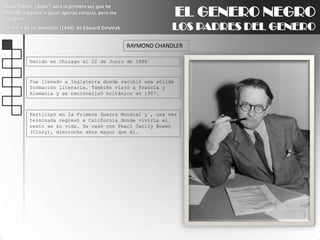 EL GENERO NEGROLOS PADRES DEL GENEROClaire Trevor: ¿Sabe?, será la primera vez que he matado a alguien a quien apenas conocía, pero me caía bien.Historia de un detective (1944), de Edward DmytrykRAYMOND CHANDLERNacido en Chicago el 22 de Junio de 1888Fue llevado a Inglaterra donde recibió una sólida formación literaria. También viajó a Francia y Alemania y se nacionalizó británico en 1907.Participó en la Primera Guerra Mundial y , una vez terminada regresó a California donde viviría el resto se su vida. Se casó con Pearl CecilyBowen (Cissy), dieciocho años mayor que él.