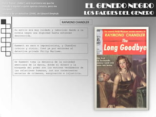 EL GENERO NEGROLOS PADRES DEL GENEROClaire Trevor: ¿Sabe?, será la primera vez que he matado a alguien a quien apenas conocía, pero me caía bien.Historia de un detective (1944), de Edward DmytrykRAYMOND CHANDLERSu estilo era muy cuidado y laborioso dando a la novela negra una dignidad hasta entonces desconocida.Hammettes seco e impresionista, y Chandler irónico y cínico. Creó ya por entonces al detective privado Philip Marlowe.De Hammett toma la denuncia de la sociedad americana de la época, donde el dinero y la búsqueda del poder son los motores verdaderos de las relaciones humanas, con sus consecuentes secuelas de crímenes, marginación e injusticia.