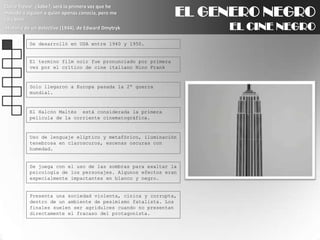 EL GENERO NEGROEL CINE NEGROClaire Trevor: ¿Sabe?, será la primera vez que he matado a alguien a quien apenas conocía, pero me caía bien.Historia de un detective (1944), de Edward DmytrykSe desarrolló en USA entre 1940 y 1950.El termino film noir fue pronunciado por primera vez por el crítico de cine italiano Nino Frank Solo llegaron a Europa pasada la 2ª guerra mundial.El Halcón Maltés  está considerada la primera película de la corriente cinematográfica.Uso de lenguaje elíptico y metafórico, iluminación tenebrosa en claroscuros, escenas oscuras con humedad.Se juega con el uso de las sombras para exaltar la psicología de los personajes. Algunos efectos eran especialmente impactantes en blanco y negro.Presenta una sociedad violenta, cínica y corrupta, dentro de un ambiente de pesimismo fatalista. Los finales suelen ser agridulces cuando no presentan directamente el fracaso del protagonista.
