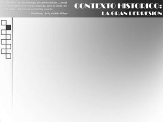 Fred MacMurray: Sin embargo, de camino del bar..., pensé que todo acabaría mal. Parece absurdo, pero es cierto. No oía mis pasos. Eran los de un hombre muerto.Perdición (1944), de Billy WilderCONTEXTO HISTORICO:LA GRAN DEPRESION