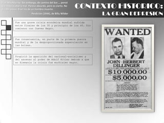 Fred MacMurray: Sin embargo, de camino del bar..., pensé que todo acabaría mal. Parece absurdo, pero es cierto. No oía mis pasos. Eran los de un hombre muerto.Perdición (1944), de Billy WilderCONTEXTO HISTORICO:LA GRAN DEPRESIONFue una grave crisis económica mundial sufrida entre finales de los 30 y principio de los 40. Dio comienzo con Jueves Negro.Fue consecuencia, en parte de la primera guerra mundial y de la desproporcionada especulación en las bolsas.Propició la aparición del nacional-socialismo y del ascenso al poder de Adolf Hitler debido a que en Alemania la crisis fue muchísimo mayor.