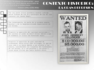 Fred MacMurray: Sin embargo, de camino del bar..., pensé que todo acabaría mal. Parece absurdo, pero es cierto. No oía mis pasos. Eran los de un hombre muerto.Perdición (1944), de Billy WilderCONTEXTO HISTORICO:LA GRAN DEPRESIONFue una grave crisis económica mundial sufrida entre finales de los 30 y principio de los 40. Dio comienzo con Jueves Negro.Fue consecuencia, en parte de la primera guerra mundial y de la desproporcionada especulación en las bolsas.Propició la aparición del nacional-socialismo y del ascenso al poder de Adolf Hitler debido a que en Alemania la crisis fue muchísimo mayor.Propició la aparición de gran cantidad de criminales, entre ellos John Dillinger, al que se veía como a un héroe debido a sus atracos a los bancos, considerados los culpables del hundimiento de las bolsas, no a las personas y las pocas o nulas bajas civiles que había durante estos.