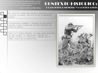 Fred MacMurray: Sin embargo, de camino del bar..., pensé que todo acabaría mal. Parece absurdo, pero es cierto. No oía mis pasos. Eran los de un hombre muerto.Perdición (1944), de Billy WilderCONTEXTO HISTORICO:LA 2A GUERRA MUNDIAL Y LA GUERRA FRIAEl conflicto armado más grande y sangriento de la historia universal. Murió el 2% de la población mundia.Intelectuales alemanes y europeos se exiliaron a estados unidos huyendo del nazismo poniendo las bases al genero.Tras la 2ª Guerra Mundial, el mundo quedó dividido en dos bloques: el capitalista liderado por Estados Unidos y el comunista, liderado por la URSS. Inicio de la Guerra Fría.