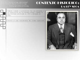 CONTEXTO HISTORICO:LA LEY SECARobert Ryan: Necesito un trago. ¿Qué me dices?BarbaraStanwyck: Digo que necesito un trago.Clash by night (1952), de Fritz LangTambién llamada la prohibición fue una enmienda a la Constitución de los Estados Unidos llamada la Ley Volstead ratificada en 1919 y derogada en 1933.Provocó un auge considerable del crimen organizado