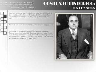 CONTEXTO HISTORICO:LA LEY SECARobert Ryan: Necesito un trago. ¿Qué me dices?BarbaraStanwyck: Digo que necesito un trago.Clash by night (1952), de Fritz LangTambién llamada la prohibición fue una enmienda a la Constitución de los Estados Unidos llamada la Ley Volstead ratificada en 1919 y derogada en 1933.Provocó un auge considerable del crimen organizadoDe estos criminales despuntó Alphonse Gabriel Capone conocido como Al Capone, gánster que formó el notable “Sindicato del Crimen” en Chicago y que se enriqueció gracias al tráfico ilegal de bebidas alcohólicas durante la ley seca.