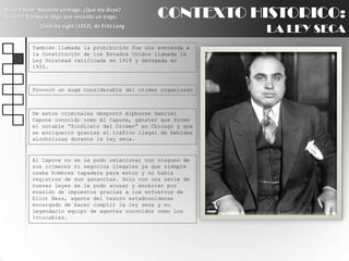 CONTEXTO HISTORICO:LA LEY SECARobert Ryan: Necesito un trago. ¿Qué me dices?BarbaraStanwyck: Digo que necesito un trago.Clash by night (1952), de Fritz LangTambién llamada la prohibición fue una enmienda a la Constitución de los Estados Unidos llamada la Ley Volstead ratificada en 1919 y derogada en 1933.Provocó un auge considerable del crimen organizadoDe estos criminales despuntó Alphonse Gabriel Capone conocido como Al Capone, gánster que formó el notable “Sindicato del Crimen” en Chicago y que se enriqueció gracias al tráfico ilegal de bebidas alcohólicas durante la ley seca.Al Capone no se le pudo relacionar con ninguno de sus crímenes ni negocios ilegales ya que siempre usaba hombres tapadera para estos y no había registros de sus ganancias. Solo con una serie de nuevas leyes se le pudo acusar y encerrar por evasión de impuestos gracias a los esfuerzos de Eliot Ness, agente del tesoro estadounidense  encargado de hacer cumplir la ley seca y su legendario equipo de agentes conocidos como Los Intocables.