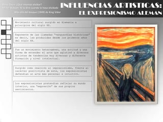 INFLUENCIAS ARTISTICAS:EL EXPRESIONISMO ALEMANBette Davis: ¿Qué intentas olvidar?Minor Watson: Te lo diré cuando lo haya olvidadoMás allá del bosque (1949) de King VidorMovimiento cultural surgido en Alemania a principios del siglo XX.Exponente de las llamadas “vanguardias históricas” es decir, las producidas desde los primeros años del siglo XX.Fue un movimiento heterogéneo, una actitud y una forma de entender el arte que aglutinó a diversos artistas de tendencias muy diversas y diferente formación y nivel intelectual.Surgido como reacción al impresionismo, frente al carácter positivista de este, los expresionistas defendían un arte más personal e intuitivo.Los expresionistas pretendían reflejar su mundo interior, una “expresión” de sus propios sentimientos.