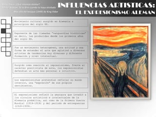 INFLUENCIAS ARTISTICAS:EL EXPRESIONISMO ALEMANBette Davis: ¿Qué intentas olvidar?Minor Watson: Te lo diré cuando lo haya olvidadoMás allá del bosque (1949) de King VidorMovimiento cultural surgido en Alemania a principios del siglo XX.Exponente de las llamadas “vanguardias históricas” es decir, las producidas desde los primeros años del siglo XX.Fue un movimiento heterogéneo, una actitud y una forma de entender el arte que aglutinó a diversos artistas de tendencias muy diversas y diferente formación y nivel intelectual.Surgido como reacción al impresionismo, frente al carácter positivista de este, los expresionistas defendían un arte más personal e intuitivo.Los expresionistas pretendían reflejar su mundo interior, una “expresión” de sus propios sentimientos.El expresionismo reflejó la amargura que invadió a los círculos artísticos e intelectuales de la Alemania prebélica, así como de la Primera Guerra Mundial (1914-1918) y del período de entreguerras (1918-1939).