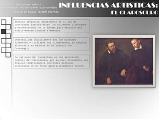 INFLUENCIAS ARTISTICAS:EL CLAROSCUROBette Davis: ¿Qué intentas olvidar?Minor Watson: Te lo diré cuando lo haya olvidadoMás allá del bosque (1949) de King VidorTécnica artística consistente en el uso de contrastes fuertes entre los volúmenes iluminados y ensombrecidos de la imagen para destacar más efectivamente algunos elementos.Desarrollada inicialmente por los pintores flamencos e italianos del Cinquecento, la técnica alcanzaría su madurez en el barroco con Caravaggio.La variante del tenebrismo es una aplicación radical del claroscuro, por la cual únicamente las figuras temáticamente centrales destacan iluminadas de un fondo generalizadamente oscuro.
