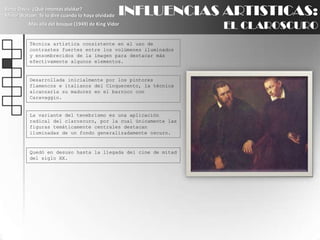 INFLUENCIAS ARTISTICAS:EL CLAROSCUROBette Davis: ¿Qué intentas olvidar?Minor Watson: Te lo diré cuando lo haya olvidadoMás allá del bosque (1949) de King VidorTécnica artística consistente en el uso de contrastes fuertes entre los volúmenes iluminados y ensombrecidos de la imagen para destacar más efectivamente algunos elementos.Desarrollada inicialmente por los pintores flamencos e italianos del Cinquecento, la técnica alcanzaría su madurez en el barroco con Caravaggio.La variante del tenebrismo es una aplicación radical del claroscuro, por la cual únicamente las figuras temáticamente centrales destacan iluminadas de un fondo generalizadamente oscuro.Quedó en desuso hasta la llegada del cine de mitad del siglo XX.