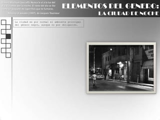 Robert Mitchum (voz off): Nunca la ví a la luz del día. Vivíamos por la noche. El resto del día se iba como un paquete de cigarrillos que te fumaras.Retorno al pasado (1947), de Jacques TourneurELEMENTOS DEL GENERO:LA CIUDAD DE NOCHELa ciudad es por normal el ambiente principal del género negro, aunque no por obligación.