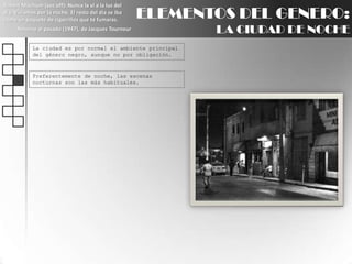 Robert Mitchum (voz off): Nunca la ví a la luz del día. Vivíamos por la noche. El resto del día se iba como un paquete de cigarrillos que te fumaras.Retorno al pasado (1947), de Jacques TourneurELEMENTOS DEL GENERO:LA CIUDAD DE NOCHELa ciudad es por normal el ambiente principal del género negro, aunque no por obligación.Preferentemente de noche, las escenas nocturnas son las más habituales.