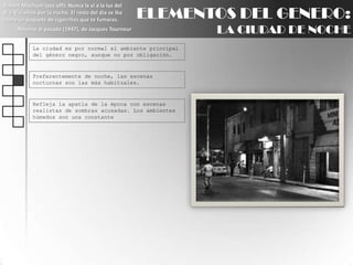 Robert Mitchum (voz off): Nunca la ví a la luz del día. Vivíamos por la noche. El resto del día se iba como un paquete de cigarrillos que te fumaras.Retorno al pasado (1947), de Jacques TourneurELEMENTOS DEL GENERO:LA CIUDAD DE NOCHELa ciudad es por normal el ambiente principal del género negro, aunque no por obligación.Preferentemente de noche, las escenas nocturnas son las más habituales.Refleja la apatía de la época con escenas realistas de sombras acusadas. Los ambientes húmedos son una constante