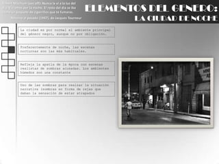 Robert Mitchum (voz off): Nunca la ví a la luz del día. Vivíamos por la noche. El resto del día se iba como un paquete de cigarrillos que te fumaras.Retorno al pasado (1947), de Jacques TourneurELEMENTOS DEL GENERO:LA CIUDAD DE NOCHELa ciudad es por normal el ambiente principal del género negro, aunque no por obligación.Preferentemente de noche, las escenas nocturnas son las más habituales.Refleja la apatía de la época con escenas realistas de sombras acusadas. Los ambientes húmedos son una constanteUso de las sombras para realzar la situación narrativa (sombras en forma de rejas que daban la sensación de estar atrapados 