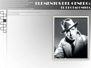 Lauren Bacall: Así que es usted un detective privado. No sabía que existieran, salvo en los libros, o esos pequeños tipos grasientos que andan espiando en los pasillos de los hoteles.El sueño eterno (1946), de Howard HawksELEMENTOS DEL GENERO:EL PROTAGONISTAEl protagonista es un personaje cínico y desilusionado.