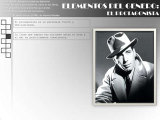 Lauren Bacall: Así que es usted un detective privado. No sabía que existieran, salvo en los libros, o esos pequeños tipos grasientos que andan espiando en los pasillos de los hoteles.El sueño eterno (1946), de Howard HawksELEMENTOS DEL GENERO:EL PROTAGONISTAEl protagonista es un personaje cínico y desilusionado.La línea que separa sus acciones entre el bien y el mal es prácticamente inexistente.