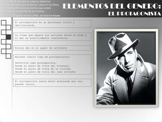 Lauren Bacall: Así que es usted un detective privado. No sabía que existieran, salvo en los libros, o esos pequeños tipos grasientos que andan espiando en los pasillos de los hoteles.El sueño eterno (1946), de Howard HawksELEMENTOS DEL GENERO:EL PROTAGONISTAEl protagonista es un personaje cínico y desilusionado.La línea que separa sus acciones entre el bien y el mal es prácticamente inexistente.Encaja más en el papel de antiheroeExisten cuatro tipo de protagonistas:Detective como protagonista.Desde el punto de vista del criminal.Desde el punto de vista de la víctima.Desde el punto de vista del juez dictadorEl protagonista suele estar atenazado por una pasado oscuro.