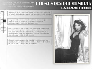 ELEMENTOS DEL GENERO:LA FEMME FATALERaymond Massey: Tiene algo en su conciencia, pero ¿qué mujer no lo tiene?La mujer del cuadro (1945), de Fritz LangPersonaje tipo, habitualmente una villana que usa su sexualidad para atrapar al desaventurado héroe.Aunque suelen ser malvadas, también hay mujeres fatales que en algunas historias hacen de antiheroinas e incluso de heroínas.Con frecuencia se la retrata como una especie de vampiro sexual, cuyos oscuros apetitos se creía que eran capaces de arrebatar la virilidad y la independencia de sus amantes, convirtiéndolos en una máscara vacía de sí mismos.Algunos consideran esta popularización como una reacción a los movimientos feministas y al cambio de roles de la mujer en el tiempo.