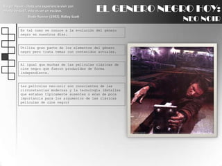 EL GENERO NEGRO HOY:NEO NOIRRutgerHauer: ¿Toda una experiencia vivir con miedo verdad?, esto es ser un esclavo.BladeRunner (1982), Ridley ScottEs tal como se conoce a la evolución del género negro en nuestros días.Utiliza gran parte de los elementos del género negro pero trata temas con contenidos actuales.Al igual que muchas de las películas clásicas de cine negro que fueron producidas de forma independiente.Las películas neo-noir son conscientes de las circunstancias modernas y la tecnología (detalles que estaban típicamente ausentes o eran de poca importancia para los argumentos de las clásicas películas de cine negro)