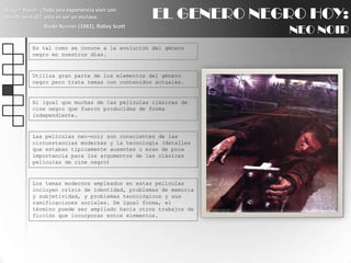 EL GENERO NEGRO HOY:NEO NOIRRutgerHauer: ¿Toda una experiencia vivir con miedo verdad?, esto es ser un esclavo.BladeRunner (1982), Ridley ScottEs tal como se conoce a la evolución del género negro en nuestros días.Utiliza gran parte de los elementos del género negro pero trata temas con contenidos actuales. Al igual que muchas de las películas clásicas de cine negro que fueron producidas de forma independiente.Las películas neo-noir son conscientes de las circunstancias modernas y la tecnología (detalles que estaban típicamente ausentes o eran de poca importancia para los argumentos de las clásicas películas de cine negro)Los temas modernos empleados en estas películas incluyen crisis de identidad, problemas de memoria y subjetividad, y problemas tecnológicos y sus ramificaciones sociales. De igual forma, el término puede ser ampliado hacia otros trabajos de ficción que incorporan estos elementos.