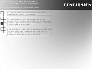 John Garfield: Bueno, hasta la vista, señor. Gracias por el viaje, los tres cigarrillos y por no reírse de mis teorías sobre la vida.El cartero siempre llama dos veces (1946), de TayGarnettCONCLUSIÓNEl genero Negro fue un producto de su época, deprimente, oscuro y corrompido.En todo momento trata de mostrar una visión pesimista del mundo donde incluso en las historias donde el protagonista vence o sobrevive, queda un regusto amargo a derrota.Los personajes, lejos de los estereotipos heroicos no distinguen tan claramente entre el bien y el mal, saltando sobre la línea que lo separa constante mente en pos de su objetivo.