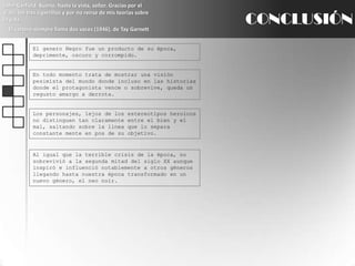 John Garfield: Bueno, hasta la vista, señor. Gracias por el viaje, los tres cigarrillos y por no reírse de mis teorías sobre la vida.El cartero siempre llama dos veces (1946), de TayGarnettCONCLUSIÓNEl genero Negro fue un producto de su época, deprimente, oscuro y corrompido.En todo momento trata de mostrar una visión pesimista del mundo donde incluso en las historias donde el protagonista vence o sobrevive, queda un regusto amargo a derrota.Los personajes, lejos de los estereotipos heroicos no distinguen tan claramente entre el bien y el mal, saltando sobre la línea que lo separa constante mente en pos de su objetivo.Al igual que la terrible crisis de la época, no sobrevivió a la segunda mitad del siglo XX aunque inspiró e influenció notablemente a otros géneros llegando hasta nuestra época transformado en un nuevo género, el neo noir.