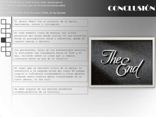 John Garfield: Bueno, hasta la vista, señor. Gracias por el viaje, los tres cigarrillos y por no reírse de mis teorías sobre la vida.El cartero siempre llama dos veces (1946), de TayGarnettCONCLUSIÓNEl genero Negro fue un producto de su época, deprimente, oscuro y corrompido.En todo momento trata de mostrar una visión pesimista del mundo donde incluso en las historias donde el protagonista vence o sobrevive, queda un regusto amargo a derrota.Los personajes, lejos de los estereotipos heroicos no distinguen tan claramente entre el bien y el mal, saltando sobre la línea que lo separa constante mente en pos de su objetivo.Al igual que la terrible crisis de la época, no sobrevivió a la segunda mitad del siglo XX aunque inspiró e influenció notablemente a otros géneros llegando hasta nuestra época transformado en un nuevo género, el neo noir.Ha dado algunos de los mejores productos cinematográficos de la historia.