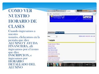 COMO VER
NUESTRO
HORARIO DE
CLASES
Cuando ingresamos a
nuestro
usuario, clickeamos en la
pestaña que dice
ALUMNO Y AYUDA
FINANCIERA, allí
ingresamos por el icono
que dice
INSCRIPCION, e
ingresamos por
HORARIO
DETALLADO DEL
ALUMNO
 
