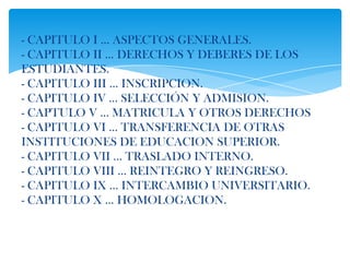- CAPITULO I … ASPECTOS GENERALES.
- CAPITULO II … DERECHOS Y DEBERES DE LOS
ESTUDIANTES.
- CAPITULO III … INSCRIPCION.
- CAPITULO IV … SELECCIÓN Y ADMISION.
- CAPTULO V … MATRICULA Y OTROS DERECHOS
- CAPITULO VI … TRANSFERENCIA DE OTRAS
INSTITUCIONES DE EDUCACION SUPERIOR.
- CAPITULO VII … TRASLADO INTERNO.
- CAPITULO VIII … REINTEGRO Y REINGRESO.
- CAPITULO IX … INTERCAMBIO UNIVERSITARIO.
- CAPITULO X … HOMOLOGACION.
 